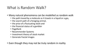 What is Random Walk?
• Many natural phenomena can be modelled as random walk
• the path traced by a molecule as it travels in a liquid or a gas,
• the search path of a foraging animal,
• the price of a fluctuating stock and
• the financial status of a gambler
• PageRank
• Recommender Systems
• Investment theory of stock market
• Generate fractal images
• Even though they may not be truly random in reality
 