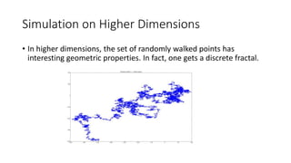 Simulation on Higher Dimensions
• In higher dimensions, the set of randomly walked points has
interesting geometric properties. In fact, one gets a discrete fractal.
 