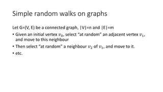 Simple random walks on graphs
Let G=(V, E) be a connected graph, |V|=n and |E|=m
• Given an initial vertex 𝑣0, select “at random” an adjacent vertex 𝑣1,
and move to this neighbour
• Then select “at random” a neighbour 𝑣2 of 𝑣1, and move to it.
• etc.
 