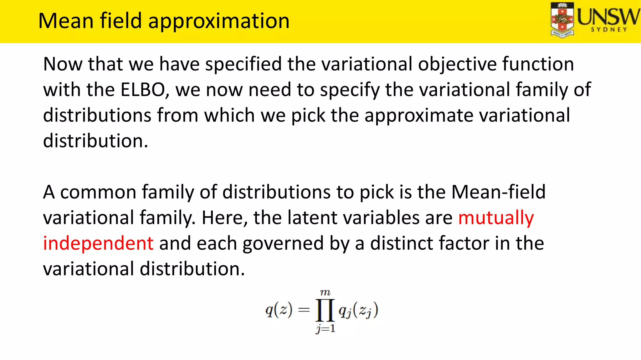 Mean field approximation
Now that we have specified the variational objective function
with the ELBO, we now need to specify the variational family of
distributions from which we pick the approximate variational
distribution.
A common family of distributions to pick is the Mean-field
variational family. Here, the latent variables are mutually
independent and each governed by a distinct factor in the
variational distribution.
 