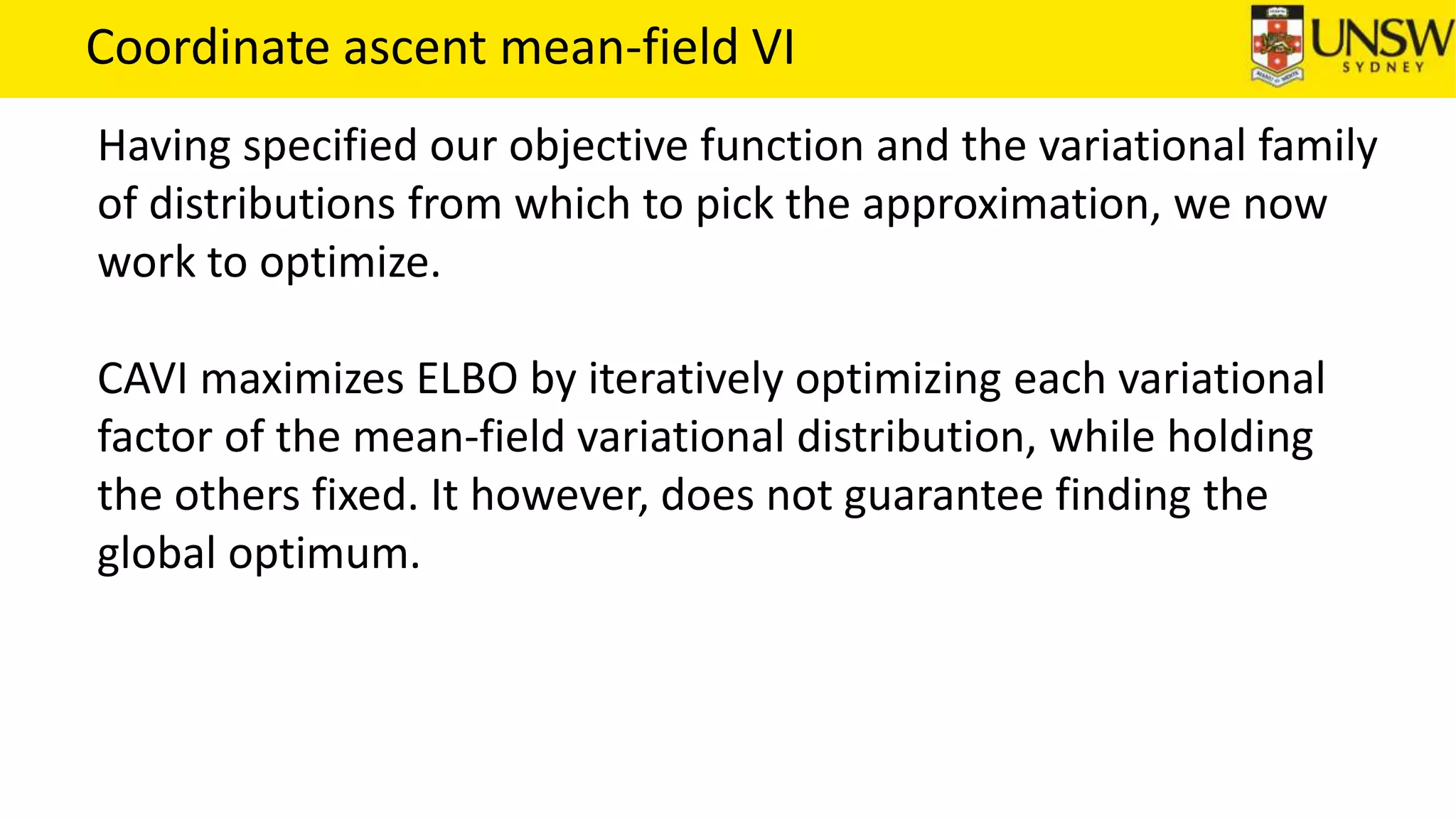 Coordinate ascent mean-field VI
Having specified our objective function and the variational family
of distributions from which to pick the approximation, we now
work to optimize.
CAVI maximizes ELBO by iteratively optimizing each variational
factor of the mean-field variational distribution, while holding
the others fixed. It however, does not guarantee finding the
global optimum.
 