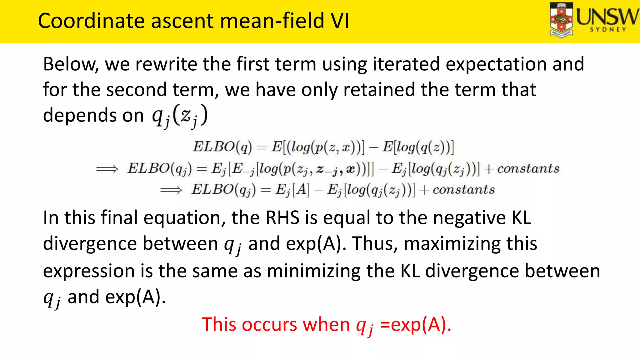 Coordinate ascent mean-field VI
Below, we rewrite the first term using iterated expectation and
for the second term, we have only retained the term that
depends on
In this final equation, the RHS is equal to the negative KL
divergence between 𝑞 𝑗 and exp(A). Thus, maximizing this
expression is the same as minimizing the KL divergence between
𝑞 𝑗 and exp(A).
This occurs when 𝑞 𝑗 =exp(A).
 