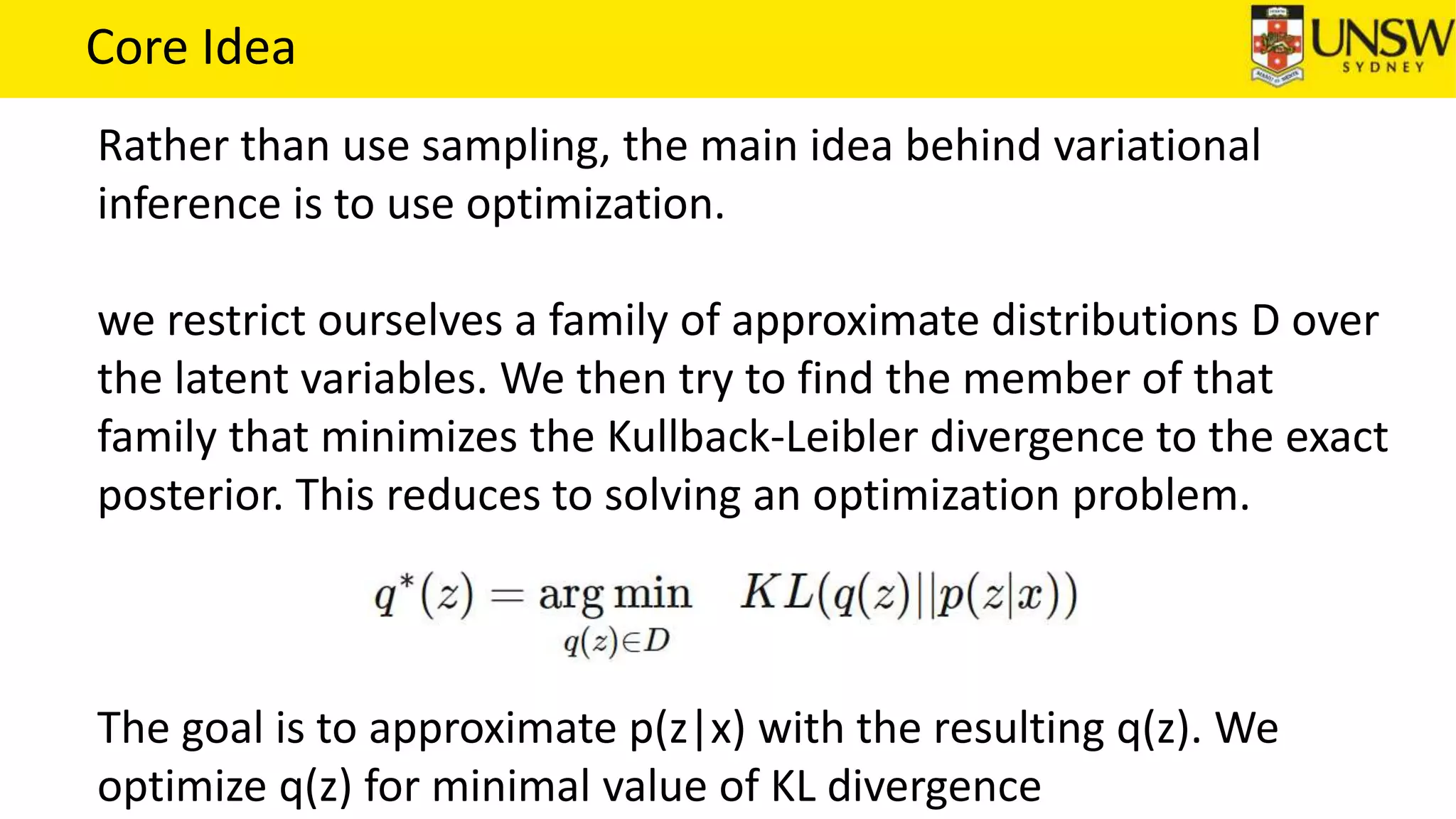 Core Idea
Rather than use sampling, the main idea behind variational
inference is to use optimization.
we restrict ourselves a family of approximate distributions D over
the latent variables. We then try to find the member of that
family that minimizes the Kullback-Leibler divergence to the exact
posterior. This reduces to solving an optimization problem.
The goal is to approximate p(z|x) with the resulting q(z). We
optimize q(z) for minimal value of KL divergence
 