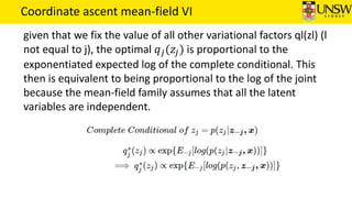 Coordinate ascent mean-field VI
given that we fix the value of all other variational factors ql(zl) (l
not equal to j), the optimal 𝑞 𝑗(𝑧𝑗) is proportional to the
exponentiated expected log of the complete conditional. This
then is equivalent to being proportional to the log of the joint
because the mean-field family assumes that all the latent
variables are independent.
 