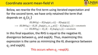 Coordinate ascent mean-field VI
Below, we rewrite the first term using iterated expectation and
for the second term, we have only retained the term that
depends on
In this final equation, the RHS is equal to the negative KL
divergence between 𝑞 𝑗 and exp(A). Thus, maximizing this
expression is the same as minimizing the KL divergence between
𝑞 𝑗 and exp(A).
This occurs when 𝑞 𝑗 =exp(A).
 