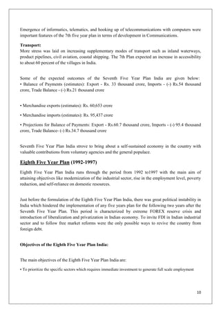 10
Emergence of informatics, telematics, and hooking up of telecommunications with computers were
important features of the 7th five year plan in terms of development in Communications.
Transport:
More stress was laid on increasing supplementary modes of transport such as inland waterways,
product pipelines, civil aviation, coastal shipping. The 7th Plan expected an increase in accessibility
to about 60 percent of the villages in India.
Some of the expected outcomes of the Seventh Five Year Plan India are given below:
• Balance of Payments (estimates): Export - Rs. 33 thousand crore, Imports - (-) Rs.54 thousand
crore, Trade Balance - (-) Rs.21 thousand crore
• Merchandise exports (estimates): Rs. 60,653 crore
• Merchandise imports (estimates): Rs. 95,437 crore
• Projections for Balance of Payments: Export - Rs.60.7 thousand crore, Imports - (-) 95.4 thousand
crore, Trade Balance- (-) Rs.34.7 thousand crore
Seventh Five Year Plan India strove to bring about a self-sustained economy in the country with
valuable contributions from voluntary agencies and the general populace.
Eighth Five Year Plan (1992-1997)
Eighth Five Year Plan India runs through the period from 1992 to1997 with the main aim of
attaining objectives like modernization of the industrial sector, rise in the employment level, poverty
reduction, and self-reliance on domestic resources.
Just before the formulation of the Eighth Five Year Plan India, there was great political instability in
India which hindered the implementation of any five years plan for the following two years after the
Seventh Five Year Plan. This period is characterized by extreme FOREX reserve crisis and
introduction of liberalization and privatization in Indian economy. To invite FDI in Indian industrial
sector and to follow free market reforms were the only possible ways to revive the country from
foreign debt.
Objectives of the Eighth Five Year Plan India:
The main objectives of the Eighth Five Year Plan India are:
• To prioritize the specific sectors which requires immediate investment to generate full scale employment
 
