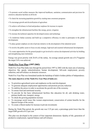 11
• To promote social welfare measures like improved healthcare, sanitation, communication and provision for
extensive education facilities at all levels
• To check the increasing population growth by creating mass awareness programs
• To encourage growth and diversification of agriculture
• To achieve self-reliance in food and produce surpluses for increase in exports
• To strengthen the infrastructural facilities like energy, power, irrigation
• To increase the technical capacities for developed science and technology
• To modernize Indian economy and build up a competitive efficiency in order to participate in the global
developments
• To place greater emphasis on role of private initiative in the development of the industrial sector
• To involve the public sector to focus on only strategic, high-tech and essential infrastructural developments
• To create opportunities for the general people to get involved in various developmental activities by building
and strengthening mass institutions
Energy was given priority with 26.6% of the outlay. An average annual growth rate of 6.7%against
the target 5.6% was achieved.
Ninth Five Year Plan (1997-2002)
Ninth Five Year Plan India runs through the period from 1997 to 2002 with the main aim of attaining
objectives like speedy industrialization, human development, full-scale employment, poverty
reduction, and self-reliance on domestic resources.
Ninth Five Year Plan was formulated amidst the backdrop of India's Golden jubilee of Independence.
The main objectives of the Ninth Five Year Plan of India are:
To prioritize agricultural sector and emphasize on the rural development
To generate adequate employment opportunities and promote poverty reduction
To stabilize the prices in order to accelerate the growth rate of the economy
To ensure food and nutritional security.
To provide for the basic infrastructural facilities like education for all, safe drinking water,
primary health care, transport, energy
To check the growing population increase
To encourage social issues like women empowerment, conservation of certain benefits for the
Special Groups of the society
To create a liberal market for increase in private investments
During the Ninth Plan period, the growth rate was 5.35 per cent, a percentage point lower than the
target GDP growth of 6.5 per cent
This plan was developed in the context of four important dimensions: Quality of life, generation of
productive employment, regional balance and self-reliance.
 