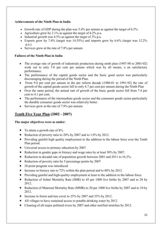 12
Achievements of the Ninth Plan in India
Growth rate of GDP during the plan was 5.4% per annum as against the target of 6.5%.
Agriculture grew by 2.1% as against the target of 4.2% p.a.
Industrial growth was 4.5% as against the target of 3% p.a.
Exports grew by 7.4% (target was 14.55%) and imports grew by 6.6% (target was 12.2%
p.a.).
Services grew at the rate of 7.8% per annum.
Failures of the Ninth Plan in India
The average rate of growth of industrials production during ninth plan (1997-98 to 2001-02)
work out to only 5.0 per cent per annum which was by all means, a un satisfactory
performance.
The performance of the capital goods sector and the basic good sector was particularly
discouraging during the period of the Ninth Plan.
From 9.4 per cent per annum in the pre reform decade (1980-81 to 1991-92) the rate of
growth of the capital goods sector fell to only 4.7 per cent per annum during the Ninth Plan
Over the same period, the annual rate of growth of the basic goods sector fell from 7.4 per
cent to 4.1 per cent.
The performance of the intermediate goods sector and the consumer goods sector particularly
the durable consumer goods sector was relatively better.
Services grew at the rate of 7.8% per annum.
Tenth Five Year Plan (2002 - 2007)
The major objectives were as under:
To attain a growth rate of 8%.
Reduction of poverty ratio to 20% by 2007 and to 1.0% by 2012.
Providing gainful high quality employment to the addition to the labour force over the Tenth
Plan period.
Universal access to primary education by 2007.
Reduction in gender gaps in literacy and wage rates by at least 50% by 2007.
Reduction in decadal rate of population growth between 2001 and 2011 to 16.2%.
Reduction of poverty ratio by 5 percentage points by 2007
20 point program was introduced.
Increase in literacy rate to 72% within the plan period and to 80% by 2012.
Providing gainful and high-quality employment at least to the addition to the labour force.
Reduction of Infant Mortality Rate (IMR) to 45 per 1000 live births by 2007 and to 28 by
2012.
Reduction of Maternal Mortality Rate (MMR) to 20 per 1000 live births by 2007 and to 10 by
2012.
Increase in forest and tree cover to 25% by 2007 and 33% by 2012.
All villages to have sustained access to potable drinking water by 2012.
Cleaning of all major polluted rivers by 2007 and other notified stretches by 2012.
 