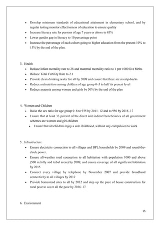 15
Develop minimum standards of educational attainment in elementary school, and by
regular testing monitor effectiveness of education to ensure quality
Increase literacy rate for persons of age 7 years or above to 85%
Lower gender gap in literacy to 10 percentage point
Increase the percentage of each cohort going to higher education from the present 10% to
15% by the end of the plan.
3. Health
Reduce infant mortality rate to 28 and maternal mortality ratio to 1 per 1000 live births
Reduce Total Fertility Rate to 2.1
Provide clean drinking water for all by 2009 and ensure that there are no slip-backs
Reduce malnutrition among children of age group 0–3 to half its present level
Reduce anaemia among women and girls by 50% by the end of the plan
4. Women and Children
Raise the sex ratio for age group 0–6 to 935 by 2011–12 and to 950 by 2016–17
Ensure that at least 33 percent of the direct and indirect beneficiaries of all government
schemes are women and girl children
Ensure that all children enjoy a safe childhood, without any compulsion to work
5. Infrastructure
Ensure electricity connection to all villages and BPL households by 2009 and round-the-
clock power.
Ensure all-weather road connection to all habitation with population 1000 and above
(500 in hilly and tribal areas) by 2009, and ensure coverage of all significant habitation
by 2015
Connect every village by telephone by November 2007 and provide broadband
connectivity to all villages by 2012
Provide homestead sites to all by 2012 and step up the pace of house construction for
rural poor to cover all the poor by 2016–17
6. Environment
 