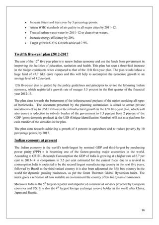 16
Increase forest and tree cover by 5 percentage points.
Attain WHO standards of air quality in all major cities by 2011–12.
Treat all urban waste water by 2011–12 to clean river waters.
Increase energy efficiency by 20%
Target growth:8.33% Growth achieved:7.9%
Twelfth five-year plan (2012-2017
The aim of the 12th
five year plan is to renew Indian economy and use the funds from government in
improving the facilities of education, sanitation and health. This plan has seen a three-fold increase
in the budget constraints when compared to that of the 11th five-year plan. The plan would infuse a
huge fund of 47.7 lakh crore rupees and this will help to accomplish the economic growth to an
average level of 8.2 percent.
12th five-year plan is guided by the policy guidelines and principles to revive the following Indian
economy, which registered a growth rate of meager 5.5 percent in the first quarter of the financial
year 2012-13.
The plan aims towards the betterment of the infrastructural projects of the nation avoiding all types
of bottlenecks. The document presented by the planning commission is aimed to attract private
investments of up to US$1 trillion in the infrastructural growth in the 12th five-year plan, which will
also ensure a reduction in subsidy burden of the government to 1.5 percent from 2 percent of the
GDP (gross domestic product) & the UID (Unique Identification Number) will act as a platform for
cash transfer of the subsidies in the plan.
The plan aims towards achieving a growth of 4 percent in agriculture and to reduce poverty by 10
percentage points, by 2017.
Indian economy at present
The Indian economy is the world's tenth-largest by nominal GDP and third-largest by purchasing
power parity (PPP) it is becoming one of the fastest-growing major economies in the world.
According to CRISIL Research Consumption the GDP of India is growing at a higher rate of 6.7 per
cent in 2013-14 in comparison to 5.5 per cent estimated for the current fiscal due to a revival in
consumption.India is expected to be the second largest manufacturing country in the next five years,
followed by Brazil as the third ranked country it is also been adjourned the fifth best country in the
world for dynamic growing businesses, as per the Grant Thornton Global Dynamism Index. The
index gives a reflection of how suitable an environment the country offers for dynamic businesses.
Moreover India is the 5th
largest exporter and importer of commercial services preceded by European
countries and US. It is also the 4th
largest foreign exchange reserve holder in the world after China,
Japan and Russia.
 