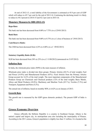 18
At end of 2012-13, a total liability of the Government is estimated at 45.9 per cent of GDP
which will reduce to 45.7 per cent by the end of 2013-14. Continuing the declining trend it is likely
to reduce to 44.3 percent in 2014-15 and 42.3 per cent in 2015-16.
Monetary Measures by RBI (2012-13)
Repo Rate:
The bank rate has been decreased from 8.00% to 7.75% (w.e.f.29/01/2013)
Bank Rate:
The bank rate has been decreased from 9.00% to 8.75% (w.e.f. close of business of 29/01/2013)
Cash Reserve Ratio:
The CRR has been decreased from 4.25% to 4.00% (w.e.f 09/02/2013)
Statutory Liquidity Ratio (SLR):
SLR has been decreased from 24% to 23% (w.e.f. 11/08/2012) (announced on 31/07/2012)
Inflation Rate
In India, the wholesale price index (WPI) is the main measure of inflation.
Wholesale price index is divided into three groups: Primary Articles (20.1% of total weight), Fuel
and Power (14.9%) and Manufactured Products (65%). Food Articles from the Primary Articles
Group account for 14.3% of the total weight. The most important components of the Manufactured
Products Group are Chemicals and Chemical products (12% of the total weight); Basic Metals,
Alloys and Metal Products (10.8%); Machinery and Machine Tools (8.9 %); Textiles (7.3%) and
Transport, Equipment and Parts (5.2%).
The annual rate of inflation, based on monthly WPI, is 6.62% as on January of 2013.
Growth Rate
The growth rate is measured by the GDP (gross domestic product). The present GDP of India is
4.5%
Greece Economy Overview
Greece officially the Hellenic Republic is a country in Southeast Europe. Athens is the
nation's capital and largest city, its metropolitan area also including the municipality of Piraeus.
According to the 2011 census, Greece's population is slightly less than 11 million. It is located at the
 