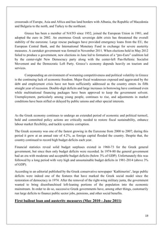 19
crossroads of Europe, Asia and Africa and has land borders with Albania, the Republic of Macedonia
and Bulgaria to the north, and Turkey to the northeast.
Greece has been a member of NATO since 1952, joined the European Union in 1981, and
adopted the euro in 2002. An enormous Greek sovereign debt crisis has threatened the overall
stability of the eurozone. Large rescue packages have provided emergency loans from the EU, the
European Central Bank, and the International Monetary Fund in exchange for severe austerity
measures. A caretaker government was formed in November 2011. When elections held in May 2012
failed to produce a government, new elections in June led to formation of a “pro-Euro” coalition led
by the center-right New Democracy party along with the center-left Pan-Hellenic Socialist
Movement and the Democratic Left Party. Greece‟s economy depends heavily on tourism and
services.
Compounding an environment of worsening competitiveness and political volatility in Greece
is the continuing lack of economic freedom. Major fiscal weaknesses exposed and aggravated by the
debt and employment crisis have not been sufficiently addressed as the country enters its fifth
straight year of recession. Double-digit deficits and large increases in borrowing have continued even
while multinational financing packages have been approved to keep the government solvent.
Unemployment, particularly among young people, continues to rise, and adjustments in market
conditions have been stifled or delayed by public unions and other special interests.
As the Greek economy continues to undergo an extended period of economic and political turmoil,
bold and committed policy actions are critically needed to restore fiscal sustainability, enhance
labour market flexibility, and tackle systemic corruption.
The Greek economy was one of the fastest growing in the Eurozone from 2000 to 2007; during this
period it grew at an annual rate of 4.2%, as foreign capital flooded the country. Despite that, the
country continued to record high budget deficits each year.
Financial statistics reveal solid budget surpluses existed in 1960-73 for the Greek general
government, but since then only budget deficits were recorded. In 1974-80 the general government
had an era with moderate and acceptable budget deficits (below 3% of GDP). Unfortunately this was
followed by a long period with very high and unsustainable budget deficits in 1981-2014 (above 3%
of GDP).
According to an editorial published by the Greek conservative newspaper „Kathimerini‟, large public
deficits were indeed one of the features that have marked the Greek social model since the
restoration of democracy in 1974. After the removal of the right-wing military junta, the government
wanted to bring disenfranchised left-leaning portions of the population into the economic
mainstream. In order to do so, successive Greek governments have, among other things, customarily
run large deficits to finance public sector jobs, pensions, and other social benefits.
First bailout loan and austerity measures (May 2010 - June 2011)
 