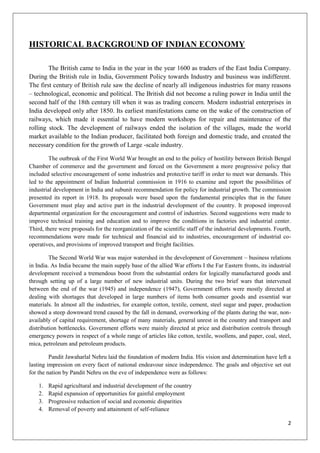 2
HISTORICAL BACKGROUND OF INDIAN ECONOMY
The British came to India in the year in the year 1600 as traders of the East India Company.
During the British rule in India, Government Policy towards Industry and business was indifferent.
The first century of British rule saw the decline of nearly all indigenous industries for many reasons
– technological, economic and political. The British did not become a ruling power in India until the
second half of the 18th century till when it was as trading concern. Modern industrial enterprises in
India developed only after 1850. Its earliest manifestations came on the wake of the construction of
railways, which made it essential to have modern workshops for repair and maintenance of the
rolling stock. The development of railways ended the isolation of the villages, made the world
market available to the Indian producer, facilitated both foreign and domestic trade, and created the
necessary condition for the growth of Large -scale industry.
The outbreak of the First World War brought an end to the policy of hostility between British Bengal
Chamber of commerce and the government and forced on the Government a more progressive policy that
included selective encouragement of some industries and protective tariff in order to meet war demands. This
led to the appointment of Indian Industrial commission in 1916 to examine and report the possibilities of
industrial development in India and subunit recommendation for policy for industrial growth. The commission
presented its report in 1918. Its proposals were based upon the fundamental principles that in the future
Government must play and active part in the industrial development of the country. It proposed improved
departmental organization for the encouragement and control of industries. Second suggestions were made to
improve technical training and education and to improve the conditions in factories and industrial center.
Third, there were proposals for the reorganization of the scientific staff of the industrial developments. Fourth,
recommendations were made for technical and financial aid to industries, encouragement of industrial co-
operatives, and provisions of improved transport and freight facilities.
The Second World War was major watershed in the development of Government – business relations
in India. As India became the main supply base of the allied War efforts I the Far Eastern fronts, its industrial
development received a tremendous boost from the substantial orders for logically manufactured goods and
through setting up of a large number of new industrial units. During the two brief wars that intervened
between the end of the war (1945) and independence (1947), Government efforts were mostly directed at
dealing with shortages that developed in large numbers of items both consumer goods and essential war
materials. In almost all the industries, for example cotton, textile, cement, steel sugar and paper, production
showed a steep downward trend caused by the fall in demand, overworking of the plants during the war, non-
availably of capital requirement, shortage of many materials, general unrest in the country and transport and
distribution bottlenecks. Government efforts were mainly directed at price and distribution controls through
emergency powers in respect of a whole range of articles like cotton, textile, woollens, and paper, coal, steel,
mica, petroleum and petroleum products.
Pandit Jawaharlal Nehru laid the foundation of modern India. His vision and determination have left a
lasting impression on every facet of national endeavour since independence. The goals and objective set out
for the nation by Pandit Nehru on the eve of independence were as follows:
1. Rapid agricultural and industrial development of the country
2. Rapid expansion of opportunities for gainful employment
3. Progressive reduction of social and economic disparities
4. Removal of poverty and attainment of self-reliance
 