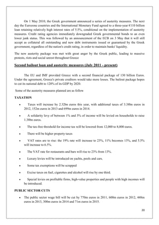 20
On 1 May 2010, the Greek government announced a series of austerity measures. The next
day the Eurozone countries and the International Monetary Fund agreed to a three-year €110 billion
loan retaining relatively high interest rates of 5.5%, conditional on the implementation of austerity
measures. Credit rating agencies immediately downgraded Greek governmental bonds to an even
lower junk status. This was followed by an announcement of the ECB on 3 May that it will still
accept as collateral all outstanding and new debt instruments issued or guaranteed by the Greek
government, regardless of the nation's credit rating, in order to maintain banks' liquidity.
The new austerity package was met with great anger by the Greek public, leading to massive
protests, riots and social unrest throughout Greece
Second bailout loan and austerity measures (July 2011 - present)
The EU and IMF provided Greece with a second financial package of 130 billion Euros.
Under the agreement, Greece's private creditors would take more losses. The bailout package hopes
to cut its national debt to 120% of its GDP by 2020.
Some of the austerity measures planned are as follow
TAXATION
Taxes will increase by 2.32bn euros this year, with additional taxes of 3.38bn euros in
2012, 152m euros in 2013 and 699m euros in 2014.
A solidarity levy of between 1% and 5% of income will be levied on households to raise
1.38bn euros.
The tax-free threshold for income tax will be lowered from 12,000 to 8,000 euros.
There will be higher property taxes
VAT rates are to rise: the 19% rate will increase to 23%, 11% becomes 13%, and 5.5%
will increase to 6.5%.
The VAT rate for restaurants and bars will rise to 23% from 13%.
Luxury levies will be introduced on yachts, pools and cars.
Some tax exemptions will be scrapped
Excise taxes on fuel, cigarettes and alcohol will rise by one third.
Special levies on profitable firms, high-value properties and people with high incomes will
be introduced.
PUBLIC SECTOR CUTS
The public sector wage bill will be cut by 770m euros in 2011, 600m euros in 2012, 448m
euros in 2013, 300m euros in 2014 and 71m euros in 2015.
 