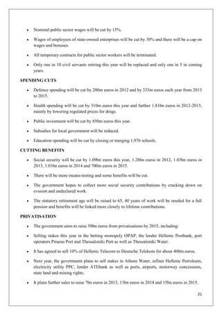 21
Nominal public sector wages will be cut by 15%.
Wages of employees of state-owned enterprises will be cut by 30% and there will be a cap on
wages and bonuses.
All temporary contracts for public sector workers will be terminated.
Only one in 10 civil servants retiring this year will be replaced and only one in 5 in coming
years.
SPENDING CUTS
Defence spending will be cut by 200m euros in 2012 and by 333m euros each year from 2013
to 2015.
Health spending will be cut by 310m euros this year and further 1.81bn euros in 2012-2015,
mainly by lowering regulated prices for drugs.
Public investment will be cut by 850m euros this year.
Subsidies for local government will be reduced.
Education spending will be cut by closing or merging 1,976 schools.
CUTTING BENEFITS
Social security will be cut by 1.09bn euros this year, 1.28bn euros in 2012, 1.03bn euros in
2013, 1.01bn euros in 2014 and 700m euros in 2015.
There will be more means-testing and some benefits will be cut.
The government hopes to collect more social security contributions by cracking down on
evasion and undeclared work.
The statutory retirement age will be raised to 65, 40 years of work will be needed for a full
pension and benefits will be linked more closely to lifetime contributions.
PRIVATISATION
The government aims to raise 50bn euros from privatisations by 2015, including:
Selling stakes this year in the betting monopoly OPAP, the lender Hellenic Postbank, port
operators Piraeus Port and Thessaloniki Port as well as Thessaloniki Water.
It has agreed to sell 10% of Hellenic Telecom to Deutsche Telekom for about 400m euros.
Next year, the government plans to sell stakes in Athens Water, refiner Hellenic Petroleum,
electricity utility PPC, lender ATEbank as well as ports, airports, motorway concessions,
state land and mining rights.
It plans further sales to raise 7bn euros in 2013, 13bn euros in 2014 and 15bn euros in 2015.
 