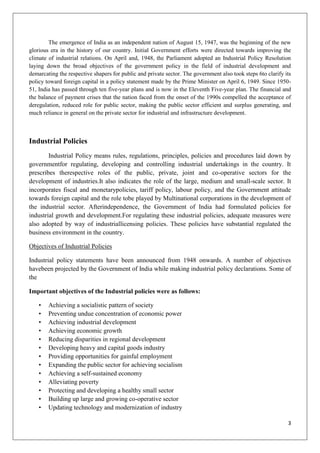3
The emergence of India as an independent nation of August 15, 1947, was the beginning of the new
glorious era in the history of our country. Initial Government efforts were directed towards improving the
climate of industrial relations. On April and, 1948, the Parliament adopted an Industrial Policy Resolution
laying down the broad objectives of the government policy in the field of industrial development and
demarcating the respective shapers for public and private sector. The government also took steps 6to clarify its
policy toward foreign capital in a policy statement made by the Prime Minister on April 6, 1949. Since 1950-
51, India has passed through ten five-year plans and is now in the Eleventh Five-year plan. The financial and
the balance of payment crises that the nation faced from the onset of the 1990s compelled the acceptance of
deregulation, reduced role for public sector, making the public sector efficient and surplus generating, and
much reliance in general on the private sector for industrial and infrastructure development.
Industrial Policies
Industrial Policy means rules, regulations, principles, policies and procedures laid down by
governmentfor regulating, developing and controlling industrial undertakings in the country. It
prescribes therespective roles of the public, private, joint and co-operative sectors for the
development of industries.It also indicates the role of the large, medium and small-scale sector. It
incorporates fiscal and monetarypolicies, tariff policy, labour policy, and the Government attitude
towards foreign capital and the role tobe played by Multinational corporations in the development of
the industrial sector. Afterindependence, the Government of India had formulated policies for
industrial growth and development.For regulating these industrial policies, adequate measures were
also adopted by way of industriallicensing policies. These policies have substantial regulated the
business environment in the country.
Objectives of Industrial Policies
Industrial policy statements have been announced from 1948 onwards. A number of objectives
havebeen projected by the Government of India while making industrial policy declarations. Some of
the
Important objectives of the Industrial policies were as follows:
• Achieving a socialistic pattern of society
• Preventing undue concentration of economic power
• Achieving industrial development
• Achieving economic growth
• Reducing disparities in regional development
• Developing heavy and capital goods industry
• Providing opportunities for gainful employment
• Expanding the public sector for achieving socialism
• Achieving a self-sustained economy
• Alleviating poverty
• Protecting and developing a healthy small sector
• Building up large and growing co-operative sector
• Updating technology and modernization of industry
 