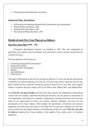 4
• Liberalization and Globalization of economy
Industrial Policy Resolutions
• Following are the important Industrial Policy Resolutions, post independence:
• Industrial Policy Resolution, 1948
• Industrial Policy Resolution, 1956
• New Industrial Policy Resolution, 1991
Details of each Five Year Plan are as follows:
First Five Year Plan (1951 – 56)
Community Development Program was launched in 1952. This plan emphasized on
agriculture, price stability, power & transport. It was more than a success, because of good harvests
in the last two years.
The main objectives of this plan were:
Community and agriculture development
Energy and irrigation
Communications and transport
Industry
Land rehabilitation
Social services
The target of GDP growth in the first five year plan of India was 2.1% per year and the actual growth
of GDP that was achieved had been 3.6% per year. This shows the extent to which the first five year
plan in India had been successful. During the period of India first five year plan, many projects
related to irrigation had been started, such as the Mettur Dam, Bhakra Dam, and Hirakud Dam.
In the first five year plan of India, provisions have been made for the rehabilitation of agricultural
workers who were landless. Apart from that financial allocation was also made for conservation of
soil, experiments, and training in co-operative organizations. Increased provisions have also been
made for the improvement of roads, civil aviation, railways, telegraphs, and posts. For the
development of the basic industry which includes the manufacture of fertilizers and electrical
equipment, provisions have been made in the Indian first five year plan. Emphasis has also been
given to small scale and village industries in the Indian plan of first five years. First five year plan
in India had improved the living condition of the people of the country and is of historical
importance.
 