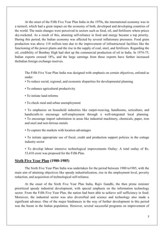 7
At the onset of the Fifth Five Year Plan India in the 1970s, the international economy was in
a turmoil, which had a great impact on the economy of both, developed and developing countries of
the world. The main changes were perceived in sectors such as food, oil, and fertilizers where prices
sky-rocketed. As a result of this, attaining self-reliance in food and energy became a top priority.
During this period, the Indian economy was affected by several inflationary pressures. Food grain
production was above 118 million tons due to the improvement of infrastructural facilities like the
functioning of the power plants and the rise in the supply of coal, steel, and fertilizers. Regarding the
oil, credibility of Bombay High had shot up the commercial production of oil in India. In 1974-75,
Indian exports crossed 18%, and the large earnings from these exports have further increased
theIndian foreign exchange reserves.
The Fifth Five Year Plan India was designed with emphasis on certain objectives, enlisted as
under:
• To reduce social, regional, and economic disparities for developmental planning
• To enhance agricultural productivity
• To initiate land reforms
• To check rural and urban unemployment
• To emphasize on household industries like carpet-weaving, handlooms, sericulture, and
handicrafts to encourage self-employment through a well-integrated local planning
• To encourage import substitution in areas like industrial machinery, chemicals, paper, iron
and steel and non-ferrous metals
• To capture the markets with location advantages
• To initiate appropriate use of fiscal, credit and production support policies in the cottage
industry sector
• To develop labour intensive technological improvements Outlay: A total outlay of Rs.
53,410 crore was proposed for the Fifth Plan.
Sixth Five Year Plan (1980-1985)
The Sixth Five Year Plan India was undertaken for the period between 1980 to1985, with the
main aim of attaining objectives like speedy industrialization, rise in the employment level, poverty
reduction, and acquisition of technological self-reliance.
At the onset of the Sixth Five Year Plan India, Rajiv Gandhi, the then prime minister
prioritized speedy industrial development, with special emphasis on the information technology
sector. From the Fifth Five Year Plan, the nation had been able to achieve self sufficiency in food.
Moreover, the industrial sector was also diversified and science and technology also made a
significant advance. One of the major hindrances in the way of further development in this period
was the boom in the Indian population. However, several successful programs on improvement of
 