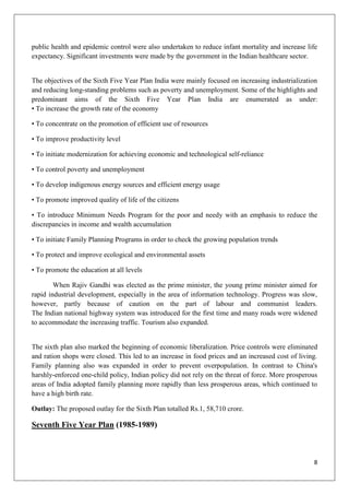 8
public health and epidemic control were also undertaken to reduce infant mortality and increase life
expectancy. Significant investments were made by the government in the Indian healthcare sector.
The objectives of the Sixth Five Year Plan India were mainly focused on increasing industrialization
and reducing long-standing problems such as poverty and unemployment. Some of the highlights and
predominant aims of the Sixth Five Year Plan India are enumerated as under:
• To increase the growth rate of the economy
• To concentrate on the promotion of efficient use of resources
• To improve productivity level
• To initiate modernization for achieving economic and technological self-reliance
• To control poverty and unemployment
• To develop indigenous energy sources and efficient energy usage
• To promote improved quality of life of the citizens
• To introduce Minimum Needs Program for the poor and needy with an emphasis to reduce the
discrepancies in income and wealth accumulation
• To initiate Family Planning Programs in order to check the growing population trends
• To protect and improve ecological and environmental assets
• To promote the education at all levels
When Rajiv Gandhi was elected as the prime minister, the young prime minister aimed for
rapid industrial development, especially in the area of information technology. Progress was slow,
however, partly because of caution on the part of labour and communist leaders.
The Indian national highway system was introduced for the first time and many roads were widened
to accommodate the increasing traffic. Tourism also expanded.
The sixth plan also marked the beginning of economic liberalization. Price controls were eliminated
and ration shops were closed. This led to an increase in food prices and an increased cost of living.
Family planning also was expanded in order to prevent overpopulation. In contrast to China's
harshly-enforced one-child policy, Indian policy did not rely on the threat of force. More prosperous
areas of India adopted family planning more rapidly than less prosperous areas, which continued to
have a high birth rate.
Outlay: The proposed outlay for the Sixth Plan totalled Rs.1, 58,710 crore.
Seventh Five Year Plan (1985-1989)
 