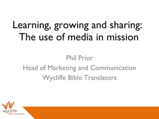 Learning, growing and sharing:  The use of media in mission Phil Prior Head of Marketing and Communication Wycliffe Bible Translators 