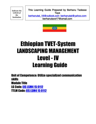 Ethiopian TVET-System
LANDSCAPING MANAGEMENT
Level - IV
Learning Guide
Unit of Competence: Utilize specialized communication
skills
Module Title
LG Code: EIS LSM4 15 0112
TTLM Code: EIS LSM4 15 0112
This Learning Guide Prepared by Berhanu Tadesse
Taye
berhanutat_18@outlook.com berhanutat@yahoo.com
berhanutaye17@gmail.com
Indicate the
LOGO of
the
Institution
 