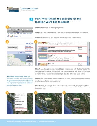 Advanced Geo Search
    Case Study
    Geo Search            A Step-by-Step Guide




                                          2      Part Two: Finding the geocode for the
                                                 location you’d like to search
1                                                Step 1: Head over to maps.google.com


                                                 Step 2: Access Google Maps Labs which can be found under ‘Maps Labs’


                                                 Step 3: Enable either of the apps highlighted in the image below


2                                                3




                                                 Step 4: Use the app you’ve enabled to get the geocode with “LatLng Tooltip” the
                                                 geocode will appear on mouse-over. The “LatLng Marker” will allow you to place
                                                 a marker at your chosen location on right click this is the tool used below
NOTE: Make workflow faster, easier and
ensure time savings in the future by recording   Step 5: Set your Marker with a right click as seen below or record the latitude
the geocodes of important cities and areas for   and longitude listed on mouse-over
your organization in a spreadsheet to prevent
having to repeat this step.
                                                 Step 6: Copy the longitude or latitude from the marker by highlighting it from
                                                 the yellow box


4                                                5                                       6




HootSuite University: learn.hootsuite.com            |   twitter.com/hootsuite_u
 