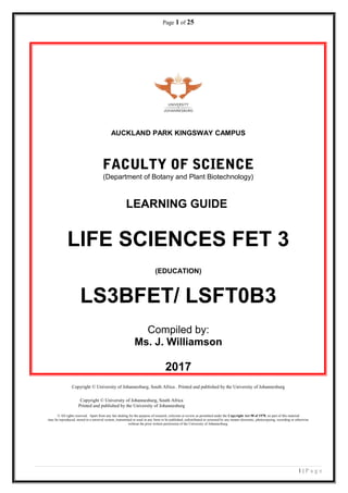 Page 1 of 25
AUCKLAND PARK KINGSWAY CAMPUS
FACULTY OF SCIENCE
(Department of Botany and Plant Biotechnology)
LEARNING GUIDE
LIFE SCIENCES FET 3
(EDUCATION)
LS3BFET/ LSFT0B3
Compiled by:
Ms. J. Williamson
2017
Copyright © University of Johannesburg, South Africa . Printed and published by the University of Johannesburg
Copyright © University of Johannesburg, South Africa
Printed and published by the University of Johannesburg
© All rights reserved. Apart from any fair dealing for the purpose of research, criticism or review as permitted under the Copyright Act 98 of 1978, no part of this material
may be reproduced, stored in a retrieval system, transmitted or used in any form or be published, redistributed or screened by any means electronic, photocopying, recording or otherwise
without the prior written permission of the University of Johannesburg.
1 | P a g e
 