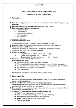 Page 14 of 25
UNIT 2: SENSE ORGANS: EYE, TONGUE AND SKIN
(Campbell et.al, 2010 – CHAPTER 50)
1. Introduction
 Sensations and perceptions begin with sensory reception, detection of stimuli by sensory
receptors.
 Sensory receptors can detect stimuli outside and inside the body.
 Sensory receptors fall into five categories:
 Mechanoreceptors
 Chemoreceptors
 Electromagnetic receptors
 Thermoreceptors
 Pain receptors
2. CHEMICAL SENSES: taste
 The receptors responsible for taste are called– CHEMORECEPTORS
 Gustation (taste) is dependent on the detection of chemicals called tastants.
 Taste receptors = TASTE BUDS
 Taste buds are located on tongue(mainly), hard palate, pharynx and epiglottis.
 The tongue very rough, due to numerous papillae.
 3 Types of papillae:
- Fungiform- found on front and sides of tongue.
- Foliate found on front 2/3 of tongue
- Curcumvallate- found on the back of the tongue.
 The taste buds are located on the papillae.
 Functions of taste buds:
 Chemical molecules in food, dissolve in the saliva.
 The molecules bind to the receptor proteins in the microvilli of the taste buds.
 This stimulates the taste cells to send an impulse through the sensory nerve fibers.
 Impulse move to the parietal lobe of cerebrum.
 Taste is interpreted
• 5 primary taste perceptions: sweet, salty, bitter, sour and umami.
3. Sense organ: skin
 Mechanoreceptors sense physical deformation caused by stimuli such as pressure,
stretch, motion, and sound
 The sense of touch in mammals relies on mechanoreceptors
 Thermoreceptors, which respond to heat or cold, help regulate body temperature by
signalling both surface and body core temperature.
 Pain receptors, or nociceptors, respond to excess heat, pressure, or chemicals released
from damaged or inflamed tissues.
 The sensory cutaneous mechanoreceptors in the skin are:
 Ruffini's end organ (sustained pressure)
 Meissner's corpuscle (changes in texture, slow vibrations)
 Pacinian corpuscle (deep pressure, fast vibrations)
 Merkel's disc (sustained touch and pressure)
 Free nerve endings
14 | P a g e
 