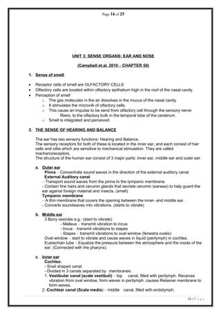 Page 16 of 25
UNIT 3: SENSE ORGANS: EAR AND NOSE
(Campbell et.al, 2010 – CHAPTER 50)
1. Sense of smell
• Receptor cells of smell are OLFACTORY CELLS
• Olfactory cells are located within olfactory epithelium high in the roof of the nasal cavity.
• Perception of smell
o The gas molecules in the air dissolves in the mucus of the nasal cavity.
o It stimulates the microvilli of olfactory cells.
o This cause an impulse to be send from olfactory cell through the sensory nerve
fibers, to the olfactory bulb in the temporal lobe of the cerebrum.
o Smell is integrated and perceived.
2. THE SENSE OF HEARING AND BALANCE
The ear has two sensory functions: Hearing and Balance.
The sensory receptors for both of these is located in the inner ear, and each consist of hair
cells and cillia which are sensitive to mechanical stimulation. They are called
machanoreceptors.
The structure of the human ear consist of 3 major parts: inner ear, middle ear and outer ear.
a. Outer ear
Pinna – Concentrate sound waves in the direction of the external auditory canal.
External Auditory canal
– Transport sound waves from the pinna to the tympanic membrane.
- Contain fine hairs and cerumin glands that secrete cerumin (earwax) to help guard the
ear against foreign material and insects. (smell)
Tympanic membrane
– A thin membrane that covers the opening between the inner- and middle ear.
- Converts soundwaves into vibrations. (starts to vibrate)
b. Middle ear
3 Bony ossicles e.g.: (start to vibrate):
- Malleus – transmit vibration to incus
- Incus – transmit vibrations to stapes
- Stapes – transmit vibrations to oval window (fenestra ovalis)
Oval window – start to vibrate and cause waves in liquid (perilymph) in cochlea.
Eustachian tube – Equalize the pressure between the atmosphere and the inside of the
ear. (Connected with the pharynx).
c. Inner ear
Cochlea:
- Snail shaped canal.
- Divided in 3 canals separated by membranes:
1. Vestibular canal (scale vestibuli) – top canal, filled with perilymph. Receives
vibration from oval window, form waves in perilymph, causes Reissner membrane to
form waves.
2. Cochlear canal (Scala media) – middle canal, filled with endolymph.
16 | P a g e
 