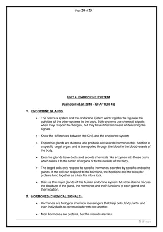 Page 20 of 25
UNIT 4: ENDOCRINE SYSTEM
(Campbell et.al, 2010 – CHAPTER 45)
1. ENDOCRINE GLANDS
• The nervous system and the endocrine system work together to regulate the
activities of the other systems in the body. Both systems use chemical signals
when they respond to changes, but they have different means of delivering the
signals
• Know the differences between the CNS and the endocrine system
• Endocrine glands are ductless and produce and secrete hormones that function at
a specific target organ, and is transported through the blood in the bloodvessels of
the body.
• Exocrine glands have ducts and secrete chemicals like enzymes into these ducts
which takes it to the lumen of organs or to the outside of the body.
• The target cells only respond to specific hormones secreted by specific endocrine
glands. If the cell can respond to the hormone, the hormone and the recepter
proteins bind together as a key fits into a lock.
• Discuss the major glands of the human endocrine system. Must be able to discuss
the structure of the gland, the hormones and their functions of each gland and
their location.
2. HORMONES (CHEMICAL SIGNALS)
• Hormones are biological chemical messengers that help cells, body parts and
even individuals to communicate with one another.
• Most hormones are proteins, but the steroids are fats.
20 | P a g e
 