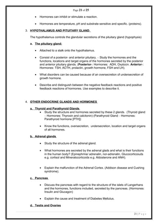 Page 21 of 25
• Hormones can inhibit or stimulate a reaction.
• Hormones are temperature, pH and substrate sensitive and specific. (proteins).
3. HYPOTHALAMUS AND PITUITARY GLAND.
The hypothalamus controls the glandular secretions of the pituitary gland (hypophysis)
a. The pituitary gland:
• Attached to a stalk onto the hypothalamus.
• Consist of a posterior- and anterior pituitary. – Study the hormones and the
functions, locations and target organs of the hormones secreted by the posterior
and anterior pituitary glands. (Posterior-: Hormones: ADH, Oxytocin. Anterior-:
Hormones: TSH, ACTH, prolactin, growth hormone, FSH and LH).
• What disorders can be caused because of an oversecretion of undersecretion of
growth hormone.
• Describe and distinguish between the negative feedback reactions and positive
feedback reactions of hormones. Use examples to describe it.
4. OTHER ENDOCRINE GLANDS AND HORMONES
a. Thyroid and Parathyroid Glands
• Study the structure and hormones secreted by these 2 glands. (Thyroid gland
– Hormones: Thyroxin and calcitonin) (Parathyroid Gland – Hormones:
Parathyroid hormone [PTH])
• Know the functions, oversecretion, undersecretion, location and target organs
of all hormones.
b. Adrenal glands
• Study the structure of the adrenal gland.
• What hormones are secreted by the adrenal glads and what is their functions
in the human body? (Epinephrine/ adrenalin, nor-adrenalin, Glucocorticoiuds
e.g. cortisol and Mineralocorticoids e.g. Aldosterone and ANH).
• Explain the malfunction of the Adrenal Cortex. (Addison disease and Cushing
syndrome).
c. Pancreas
• Discuss the pancreas with regard to the structure of the islets of Langerhans
and the hormones, functions included, secreted by the pancreas. (Hormones:
Insulin and Glucagon)
• Explain the cause and treatment of Diabetes Mellutus.
d. Testis and Ovaries
21 | P a g e
 