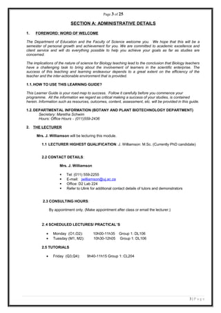 Page 3 of 25
SECTION A: ADMINISTRATIVE DETAILS
1. FOREWORD: WORD OF WELCOME
The Department of Education and the Faculty of Science welcome you. We hope that this will be a
semester of personal growth and achievement for you. We are committed to academic excellence and
client service and will do everything possible to help you achieve your goals as far as studies are
concerned.
The implications of the nature of science for Biology teaching lead to the conclusion that Biology teachers
have a challenging task to bring about the involvement of learners in the scientific enterprise. The
success of this teaching and learning endeavour depends to a great extent on the efficiency of the
teacher and the inter-actionable environment that is provided.
1.1.HOW TO USE THIS LEARNING GUIDE?
This Learner Guide is your road map to success. Follow it carefully before you commence your
programme. All the information we regard as critical making a success of your studies, is contained
herein. Information such as resources, outcomes, content, assessment, etc. will be provided in this guide.
1.2.DEPARTMENTAL INFORMATION (BOTANY AND PLANT BIOTECHNOLOGY DEPARTMENT)
Secretary: Maretha Schwim
Hours: Office Hours – (011)559-2436
2. THE LECTURER
Mrs. J. Williamson will be lecturing this module.
1.1 LECTURER HIGHEST QUALIFICATION: J. Williamson: M.Sc. (Currently PhD candidate)
2.2 CONTACT DETAILS:
Mrs. J. Williamson
 Tel: (011) 559-2255
 E-mail: jwilliamson@uj.ac.za
 Office: D2 Lab 224
 Refer to Ulink for additional contact details of tutors and demonstrators
2.3 CONSULTING HOURS:
By appointment only. (Make appointment after class or email the lecturer.)
2.4 SCHEDULED LECTURES/ PRACTICAL’S
• Monday (O1,O2): 10h00-11h35 Group 1: DL106
• Tuesday (M1, M2): 10h30-12h05 Group 1: DL106
2.5 TUTORIALS
• Friday (Q3,Q4): 9h40-11h15 Group 1: CL204
3 | P a g e
 