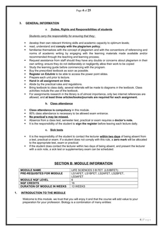 Page 4 of 25
3. GENERAL INFORMATION
a. Duties, Rights and Responsibilities of students
Students carry the responsibility for ensuring that they:
 develop their own relevant thinking skills and academic capacity to optimum levels;
 read, understand and comply with the plagiarism policy;
 familiarise themselves with the concept of plagiarism and with the conventions of referencing and
norms of academic writing by engaging with the learning materials made available and/or
recommended through the teaching and learning process;
 Request assistance from staff should they have any doubts or concerns about plagiarism in their
own writing; ensure they do not deliberately or negligently allow their work to be copied
 Study the learning guide before commencing with the program.
 Buy the prescribed textbook as soon as possible.
 Register on Edulink to be able to access the power point slides.
 Prepare each unit prior to lecture.
 Hand in all assignment on time.
 Abide by the practical rules and regulations.
 Bring textbook to class daily, several referrals will be made to diagrams in the textbook. Class
activities include the use of the textbook.
 For assignments research in the library is of utmost importance, only two internet references are
allowed, and at least three articles/books/journals are required for each assignment.
b. Class attendance
 Class attendance is compulsory in this module.
 80% class attendance is necessary to be allowed exam entrance.
 No practical’s may be missed.
 Absence from a class test, semester test, practical or exam requires a doctor’s note.
 It is the responsibility of the student to sign the register before leaving each lecture daily.
c. Sick tests
 It is the responsibility of the student to contact the lecturer within two days of being absent from
a test, practical or exam. If a student does not comply with this rule, a zero mark will be allocated
to the appropriate test, exam or practical.
 If the student does contact the lecturer within two days of being absent, and present the lecturer
with a sick note, a sick test or supplementary exam can be scheduled.
SECTION B: MODULE INFORMATION
MODULE NAME LIFE SCIENCES 3 B FET (LS3BFET)
PRE-REQUISITES FOR MODULE LS1AFET, LS1BFET, LS2AFET, LS2BFET,
LS3AFET
MODULE NQF LEVEL 6
NQF CREDITS 16
DURATION OF MODULE IN WEEKS 13 WEEKS
1. INTRODUCTION TO THE MODULE
Welcome to this module. we trust that you will enjoy it and that the course will add value to your
preparation for your profession. Biology is a combination of many entities:
4 | P a g e
 