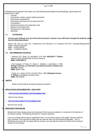 Page 7 of 25
A flexible learning approach that makes use of the following teaching/learning methodology, opportunities and
experiences is used:
 Lectures
 Using books, articles, subject related periodicals
 Micro lesson presentations
 Audiovisual resources such as videos and CD’s
 Consultations
 Student discussions and cooperative work
 Research and project work
 Practical work: Laboratories
 EDULINK
3.1 TEXTBOOKS
Use the same textbook as in your first and second year, however if you still haven’t bought the textbook, please
buy the following textbook:
Reece, J.B., Urry, L.A., Cain, M.L., Wasserman,k S.A. Minorsky, P.V. & Jackson, R.B. 2011. Campbell Biology Ninth
Edition. Pearson Education
ISBN – 10:0321739752
ISBN - 13:9780321739759
3.2 RECOMMENDED SOURCES
 Solomon, E.P., Berg, L.R. and Martin, D.W. 2005. BIOLOGY 7TH
Edition.
Belmont (USA): Brooks/Cole-Thomson Learning.
ISBN: 0-534-39247-4
 Van Aswegen, S. Fraser, W., Nortje, T., Slabbert, J. and Kaske, C. 1993.
Biology Teaching, an information and study manual for students and
teachers. Acacia
ISBN: 0868171093
 Taylor, D.J., Green, N.P.O. and G.W. Stout, 1998. Biological science.
3rd
Edition, Cambridge University Press.
ISBN: 0521639239
4. SAFETY
Safety in the lab will be discussed during the practical’s.
5. APPLICATION SUPPLEMENTARY / SICK NOTE
– APPLICATION DEFERRED TESTS/EXAMINATION
Get form from faculty
– APPLICATION SUBSTITUTE EXAMINATION
Get form from faculty
6. GRIEVANCE PROCEDURE
Students who feel unhappy about any component of the course are welcome to bring this to the attention of
the relevant people. The following procedure is however essential:
If you are unhappy about a text or assignment mark, or if you have a query in this regard, discuss it with the
tutor or lecturer. If you are still not happy with the outcome, take it to the Programme Manager – Prof. C.
Whitehead. If you are still not happy with the outcome, you may take the issue to the Dean of the Faculty of
Science, Prof IC Burger.
7 | P a g e
 