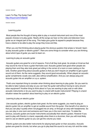 ==== ====

Learn To Play The Guitar Fast!
http://tinyurl.com/7wfpw32

==== ====



Learning guitar

Most people like the thought of being able to play a musical instrument and one of the most
popular choices is to play guitar. Nearly all the songs we hear on the radio and television have
guitar as an integral part of the song. This helps give guitar its appeal to people because they
have a desire to be able to play the songs they know and like.

When you are first thinking about playing guitar the obvious question that arises is 'should I learn
to play acoustic guitar or electric guitar?'. Here are some things to consider when you are thinking
about which type of guitar you want to learn on.

Learning to play an acoustic guitar

Acoustic guitars are great for a lot of reasons. First of all they look great. As simple or trivial as that
may sound its nice to have a guitar that looks cool. Acoustic guitars look good when people are
playing them and they also look great just sitting in the corner of a room or even resting on the
sofa. Another great thing about acoustic guitars is that you don't require an amplifier to get a good
sound out of them. As the name suggests, they sound good acoustically. When played an acoustic
guitar compliments vocals very well, also without amplification. And you can always plug and
acoustic guitar into an amplifier or a p.a. system.

That's one important thing to consider when thinking about learning to play guitar. Do you want to
be able to take it places and play so you can hear the guitar well without having to carry around
other equipment? Another thing to think about is if you are wanting to play solo or with other
acoustic instruments or do you want to play in a band with louder instruments? Playing in a band
situation raises the question about learning to play on an electric guitar.

Learning to play an electric guitar

Like acoustic guitars, electric guitars look great. As the name suggests, you need to plug an
electric guitar into an amplifier to get an audible sound from the guitar. One benefit of an electric is
that you can play it quietly when not plugged into an amp, or through an amp with headphones. So
you can play in one room and someone won't hear you in the room next door. To state the
obvious, acoustic guitars are louder instruments acoustically than electric guitars. However if you
want to play with friends in a band, especially when there is a drummer, then you will most likely
want to use an electric guitar so you can get the volume you need.

Electric guitars are also better instruments for playing lead guitar on than acoustics. Acoustic
guitars are great for chords, but when you go to play lead the sound is not very rich and the notes
 