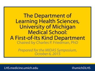 LHS.medicine.umich.edu @umichDLHS
The Department of
Learning Health Sciences,
University of Michigan
Medical School:
A First-of-Its Kind Department
Chaired by Charles P. Friedman, PhD
Prepared for the MIDAS Symposium,
October 6, 2015
 