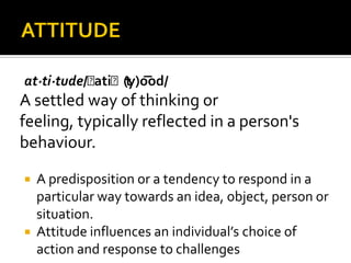 at·ti·tude/ˈatiˈt(y)o͞od/
A settled way of thinking or
feeling, typically reflected in a person's
behaviour.
 A predisposition or a tendency to respond in a
particular way towards an idea, object, person or
situation.
 Attitude influences an individual’s choice of
action and response to challenges
 