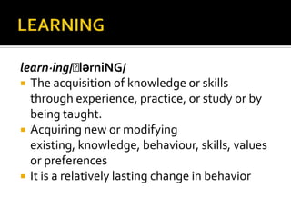 learn·ing/ˈlərniNG/
 The acquisition of knowledge or skills
through experience, practice, or study or by
being taught.
 Acquiring new or modifying
existing, knowledge, behaviour, skills, values
or preferences
 It is a relatively lasting change in behavior
 