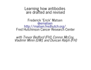 Learning how antibodies
are drafted and revised
Frederick “Erick” Matsen
Fred Hutchinson Cancer Research Center
@ematsen
http://matsen.fredhutch.org/
with Trevor Bedford (FH), Connor McCoy,
Vladimir Minin (UW), and Duncan Ralph (FH)
 