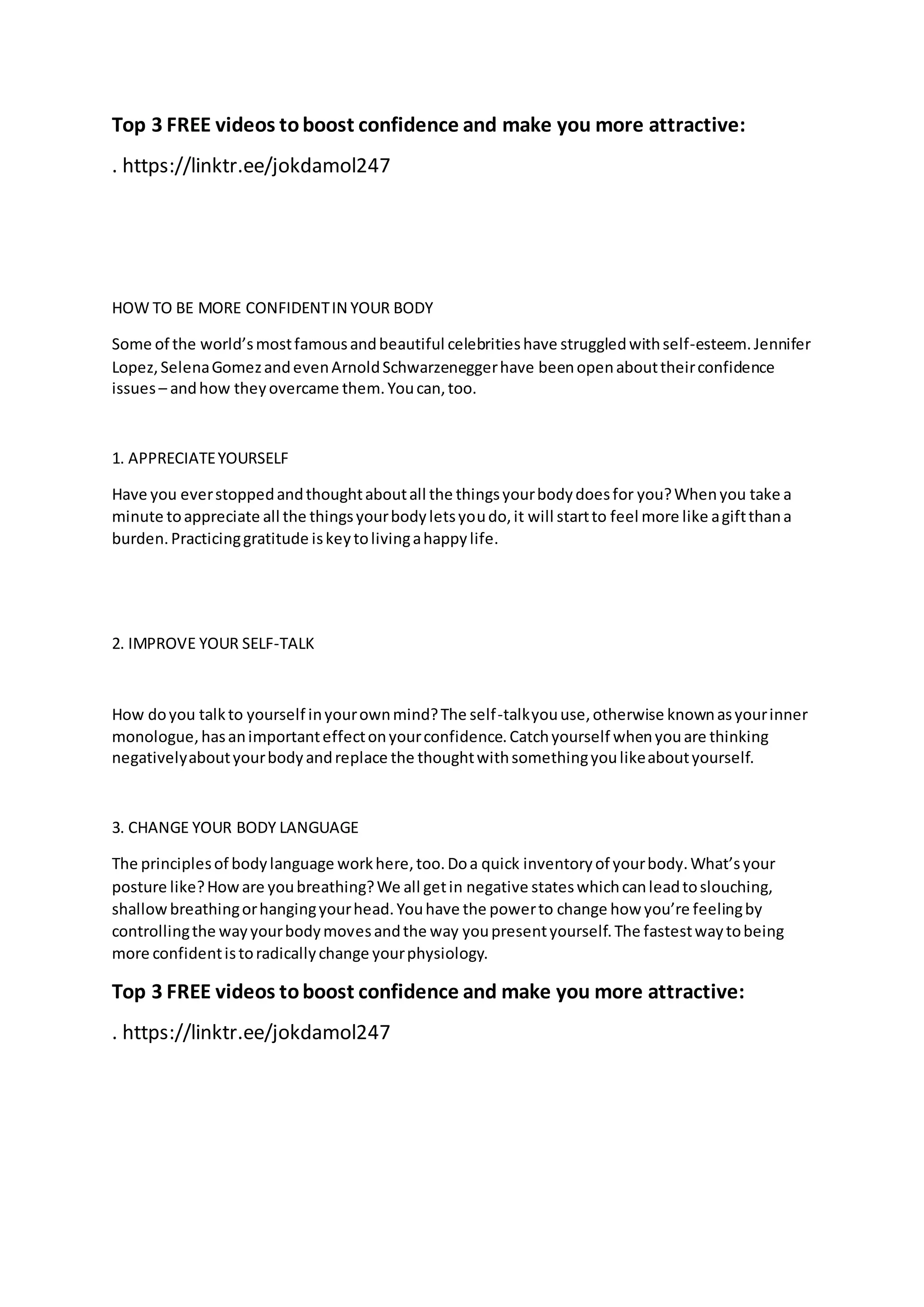 Top 3 FREE videos toboost confidence and make you more attractive:
. https://linktr.ee/jokdamol247
HOW TO BE MORE CONFIDENTIN YOUR BODY
Some of the world’smostfamousandbeautiful celebritieshave struggledwithself-esteem.Jennifer
Lopez,SelenaGomezandevenArnoldSchwarzeneggerhave beenopenabouttheirconfidence
issues– andhow theyovercame them.Youcan,too.
1. APPRECIATEYOURSELF
Have you everstoppedandthoughtaboutall the thingsyourbodydoesfor you?Whenyou take a
minute toappreciate all the thingsyourbodyletsyoudo,it will startto feel more like agiftthana
burden.Practicinggratitude iskeytolivingahappylife.
2. IMPROVE YOUR SELF-TALK
How doyou talkto yourself inyourownmind?The self-talkyouuse,otherwise knownasyourinner
monologue,hasanimportanteffectonyourconfidence.Catchyourself whenyouare thinking
negativelyaboutyourbodyandreplace the thoughtwithsomethingyoulikeaboutyourself.
3. CHANGE YOUR BODY LANGUAGE
The principlesof bodylanguage workhere,too.Doa quick inventoryof yourbody.What’syour
posture like?Howare youbreathing?We all getin negative stateswhichcanleadtoslouching,
shallowbreathingorhangingyourhead.Youhave the powerto change how you’re feelingby
controllingthe wayyourbodymovesandthe way youpresentyourself.The fastestwaytobeing
more confidentistoradicallychange yourphysiology.
Top 3 FREE videos toboost confidence and make you more attractive:
. https://linktr.ee/jokdamol247
 