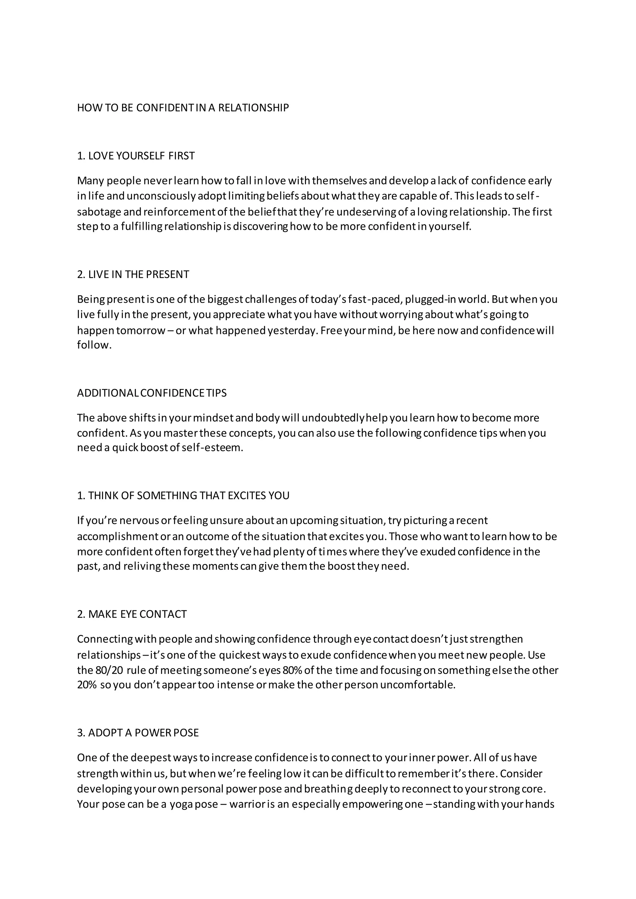 HOW TO BE CONFIDENTIN A RELATIONSHIP
1. LOVE YOURSELF FIRST
Many people neverlearnhowtofall inlove withthemselvesanddevelopalackof confidence early
inlife andunconsciouslyadoptlimitingbeliefsaboutwhattheyare capable of.Thisleadstoself-
sabotage andreinforcementof the beliefthatthey’re undeservingof alovingrelationship.The first
stepto a fulfillingrelationshipisdiscoveringhow to be more confidentinyourself.
2. LIVE IN THE PRESENT
Beingpresentisone of the biggestchallengesof today’sfast-paced,plugged-inworld.Butwhenyou
live fullyinthe present,youappreciate whatyouhave withoutworryingaboutwhat’sgoingto
happentomorrow – or what happenedyesterday.Freeyourmind,be here now andconfidencewill
follow.
ADDITIONALCONFIDENCETIPS
The above shiftsinyourmindsetandbodywill undoubtedlyhelpyoulearnhow tobecome more
confident.Asyoumasterthese concepts,youcanalsouse the followingconfidence tipswhenyou
needa quickboostof self-esteem.
1. THINK OF SOMETHING THAT EXCITES YOU
If you’re nervousorfeelingunsure aboutanupcomingsituation,trypicturingarecent
accomplishmentoranoutcome of the situationthatexcitesyou.Those whowanttolearnhow to be
more confidentoftenforgetthey’vehadplentyof timeswhere they’ve exudedconfidence inthe
past,and relivingthese momentscangive themthe boosttheyneed.
2. MAKE EYE CONTACT
Connectingwithpeople andshowingconfidence througheyecontactdoesn’tjuststrengthen
relationships –it’sone of the quickestwaystoexude confidencewhenyoumeetnew people.Use
the 80/20 rule of meetingsomeone’seyes80% of the time andfocusingonsomethingelsethe other
20% soyou don’tappeartoo intense ormake the otherpersonuncomfortable.
3. ADOPT A POWERPOSE
One of the deepestwaystoincrease confidenceistoconnectto yourinnerpower.All of ushave
strengthwithinus,butwhenwe’re feelinglow itcanbe difficulttorememberit’sthere.Consider
developingyourownpersonal powerpose andbreathingdeeplytoreconnecttoyourstrongcore.
Your pose can be a yogapose – warrioris an especiallyempoweringone –standingwithyourhands
 