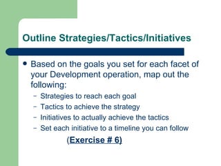 Outline Strategies/Tactics/Initiatives

   Based on the goals you set for each facet of
    your Development operation, map out the
    following:
    –   Strategies to reach each goal
    –   Tactics to achieve the strategy
    –   Initiatives to actually achieve the tactics
    –   Set each initiative to a timeline you can follow
                (Exercise # 6)
 