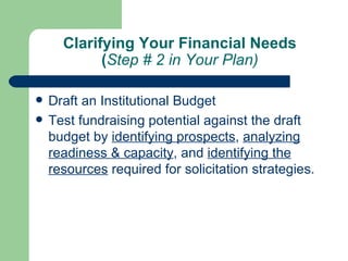 Clarifying Your Financial Needs
            (Step # 2 in Your Plan)

   Draft an Institutional Budget
   Test fundraising potential against the draft
    budget by identifying prospects, analyzing
    readiness & capacity, and identifying the
    resources required for solicitation strategies.
 