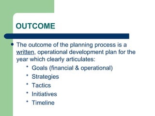 OUTCOME

   The outcome of the planning process is a
    written, operational development plan for the
    year which clearly articulates:
        * Goals (financial & operational)
        * Strategies
        * Tactics
        * Initiatives
        * Timeline
 