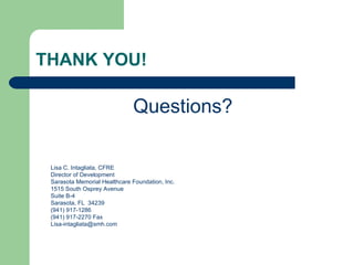 THANK YOU!

                              Questions?

 Lisa C. Intagliata, CFRE
 Director of Development
 Sarasota Memorial Healthcare Foundation, Inc.
 1515 South Osprey Avenue
 Suite B-4
 Sarasota, FL 34239
 (941) 917-1286
 (941) 917-2270 Fax
 Lisa-intagliata@smh.com
 