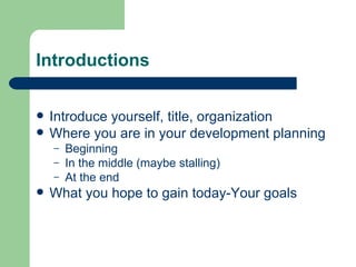 Introductions

   Introduce yourself, title, organization
   Where you are in your development planning
    –   Beginning
    –   In the middle (maybe stalling)
    –   At the end
   What you hope to gain today-Your goals
 