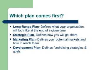 Which plan comes first?

   Long-Range Plan- Defines what your organization
    will look like at the end of a given time
   Strategic Plan- Defines how you will get there
   Marketing Plan- Defines your potential markets and
    how to reach them
   Development Plan- Defines fundraising strategies &
    goals
 