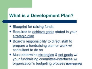What is a Development Plan?

   Blueprint for raising funds
   Required to achieve goals stated in your
    strategic plan
   Board’s responsibility to direct staff to
    prepare a fundraising plan-or work w/
    consultant to do so
   Must determine strategies & set goals w/
    your fundraising committee-interfaces w/
    organization’s budgeting process (Exercise #2)
 