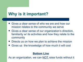 Why is it important?

   Gives a clear sense of who we are and how our
    mission relates to the community we serve
   Gives a clear sense of our organization’s direction,
    familiarity w/ its activities and how they relate to the
    community
   Directs us on how we plan to achieve the mission
   Gives us the knowledge of how much it will cost

                    Bottom Line
As an organization, we can NOT raise funds without it
 