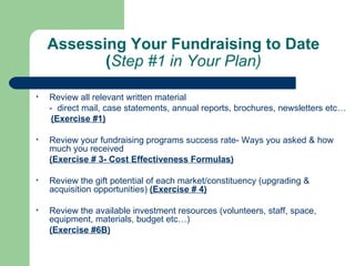 Assessing Your Fundraising to Date
           (Step #1 in Your Plan)

•   Review all relevant written material
    - direct mail, case statements, annual reports, brochures, newsletters etc…
     (Exercise #1)

•   Review your fundraising programs success rate- Ways you asked & how
    much you received
    (Exercise # 3- Cost Effectiveness Formulas)

•   Review the gift potential of each market/constituency (upgrading &
    acquisition opportunities) (Exercise # 4)

•   Review the available investment resources (volunteers, staff, space,
    equipment, materials, budget etc…)
    (Exercise #6B)
 